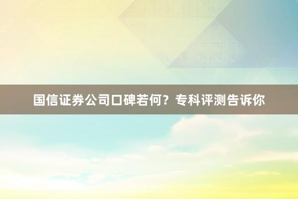 国信证券公司口碑若何？专科评测告诉你